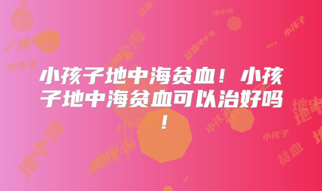 小孩子地中海贫血！小孩子地中海贫血可以治好吗！