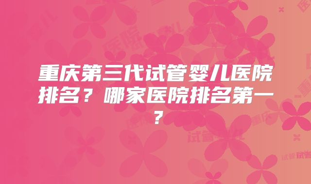 重庆第三代试管婴儿医院排名？哪家医院排名第一？