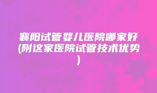 襄阳试管婴儿医院哪家好(附这家医院试管技术优势)