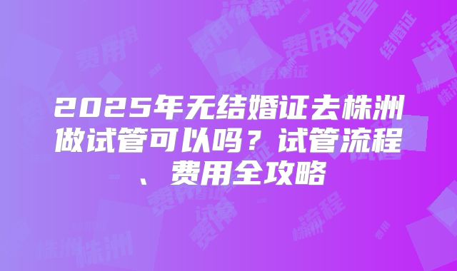 2025年无结婚证去株洲做试管可以吗？试管流程、费用全攻略