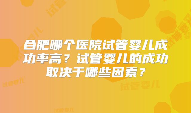 合肥哪个医院试管婴儿成功率高？试管婴儿的成功取决于哪些因素？