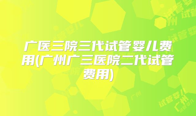 广医三院三代试管婴儿费用(广州广三医院二代试管费用)