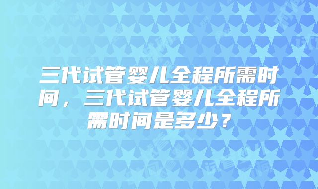 三代试管婴儿全程所需时间，三代试管婴儿全程所需时间是多少？