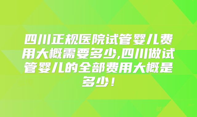 四川正规医院试管婴儿费用大概需要多少,四川做试管婴儿的全部费用大概是多少！