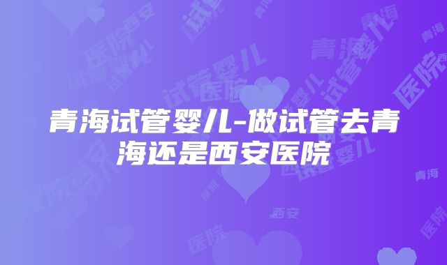 青海试管婴儿-做试管去青海还是西安医院