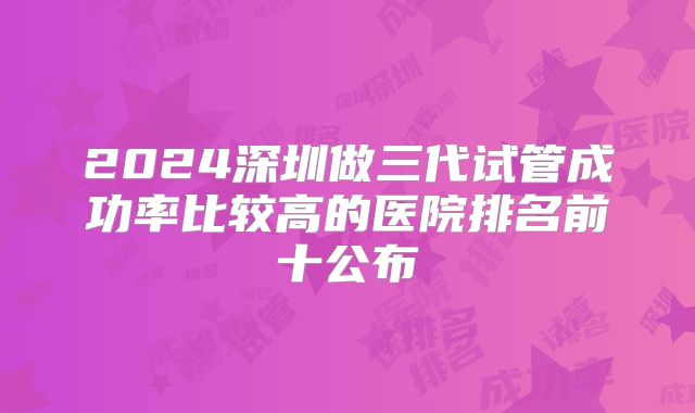 2024深圳做三代试管成功率比较高的医院排名前十公布