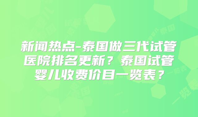 新闻热点-泰国做三代试管医院排名更新？泰国试管婴儿收费价目一览表？