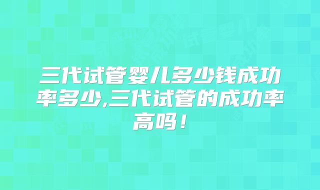 三代试管婴儿多少钱成功率多少,三代试管的成功率高吗!