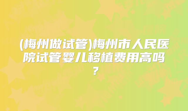 (梅州做试管)梅州市人民医院试管婴儿移植费用高吗？