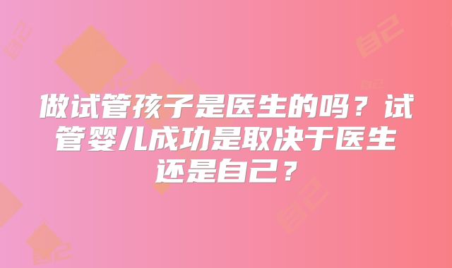 做试管孩子是医生的吗?试管婴儿成功是取决于医生还是自己?