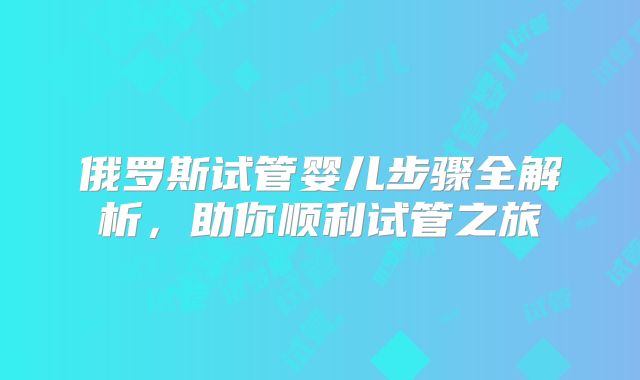 俄罗斯试管婴儿步骤全解析，助你顺利试管之旅