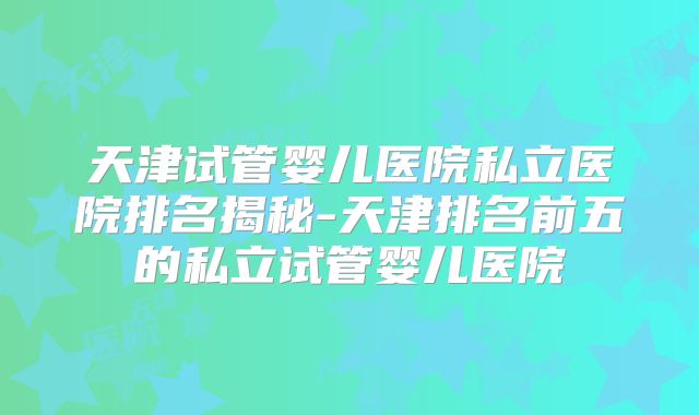 天津试管婴儿医院私立医院排名揭秘-天津排名前五的私立试管婴儿医院