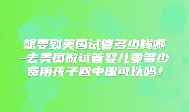 想要到美国试管多少钱啊-去美国做试管婴儿要多少费用孩子回中国可以吗！