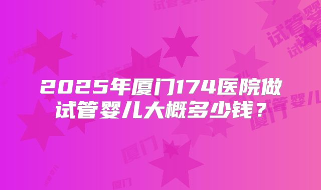 2025年厦门174医院做试管婴儿大概多少钱？