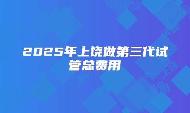 2025年上饶做第三代试管总费用