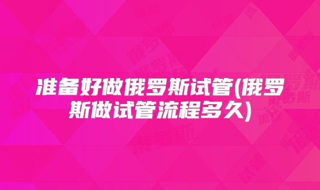 准备好做俄罗斯试管(俄罗斯做试管流程多久)