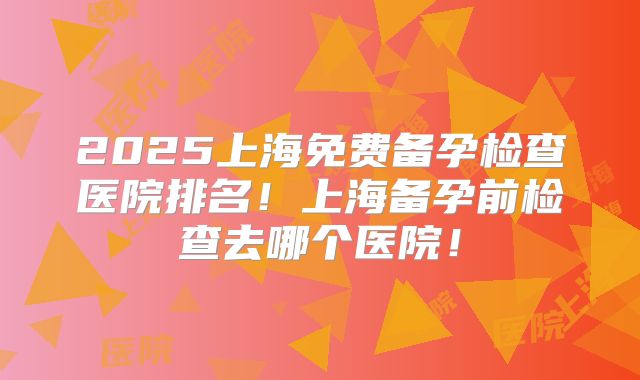 2025上海免费备孕检查医院排名!上海备孕前检查去哪个医院!