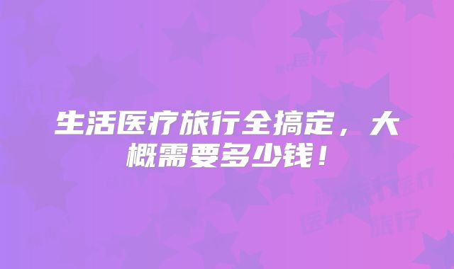 生活医疗旅行全搞定,大概需要多少钱!