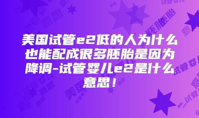美国试管e2低的人为什么也能配成很多胚胎是因为降调-试管婴儿e2是什么意思！
