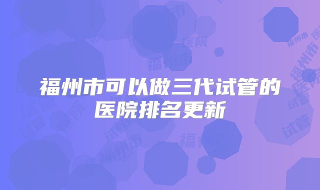 福州市可以做三代试管的医院排名更新