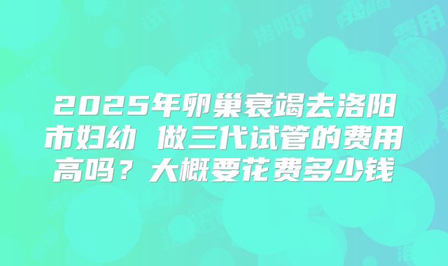 2025年卵巢衰竭去洛阳市妇幼 做三代试管的费用高吗?大概要花费多少钱