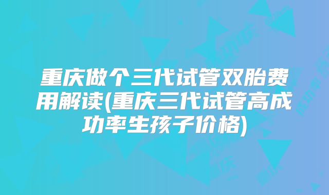 重庆做个三代试管双胎费用解读(重庆三代试管高成功率生孩子价格)