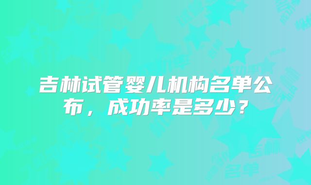 吉林试管婴儿机构名单公布，成功率是多少？