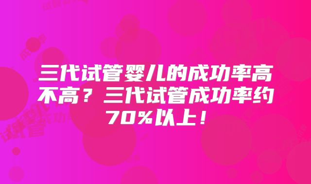 三代试管婴儿的成功率高不高?三代试管成功率约70%以上!