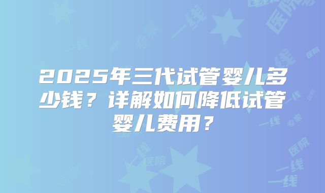 2025年三代试管婴儿多少钱？详解如何降低试管婴儿费用？