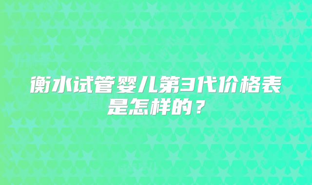 衡水试管婴儿第3代价格表是怎样的？