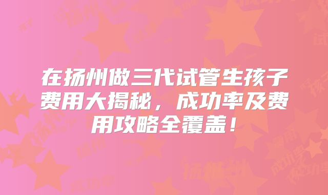 在扬州做三代试管生孩子费用大揭秘，成功率及费用攻略全覆盖！