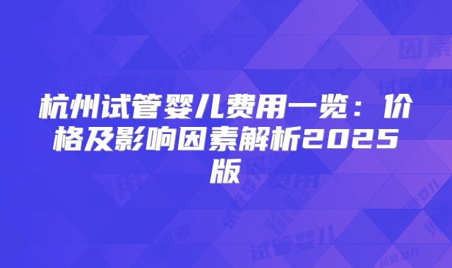 杭州试管婴儿费用一览:价格及影响因素解析2025版