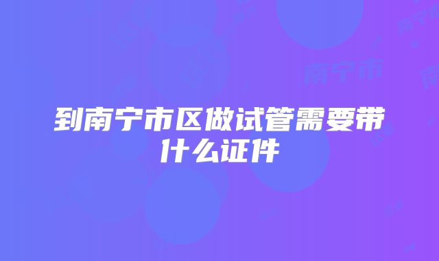 到南宁市区做试管需要带什么证件