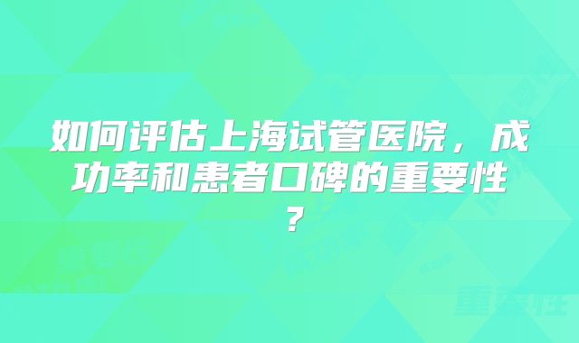 如何评估上海试管医院，成功率和患者口碑的重要性？