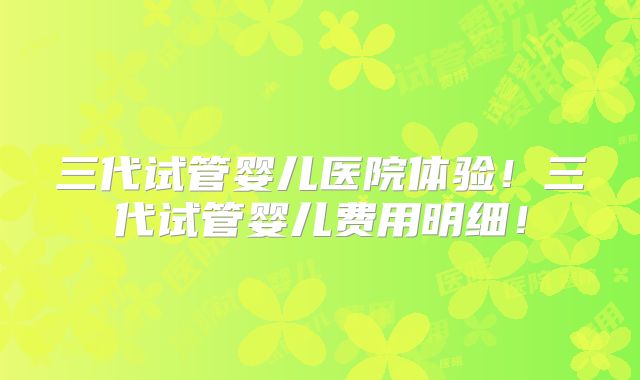 三代试管婴儿医院体验!三代试管婴儿费用明细!