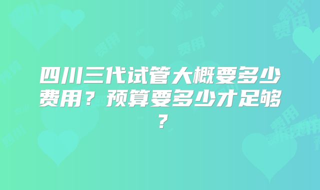 四川三代试管大概要多少费用?预算要多少才足够?