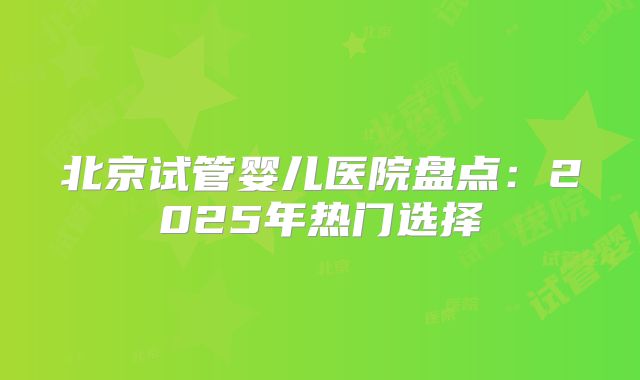 北京试管婴儿医院盘点：2025年热门选择