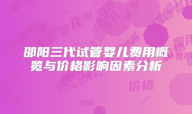 邵阳三代试管婴儿费用概览与价格影响因素分析