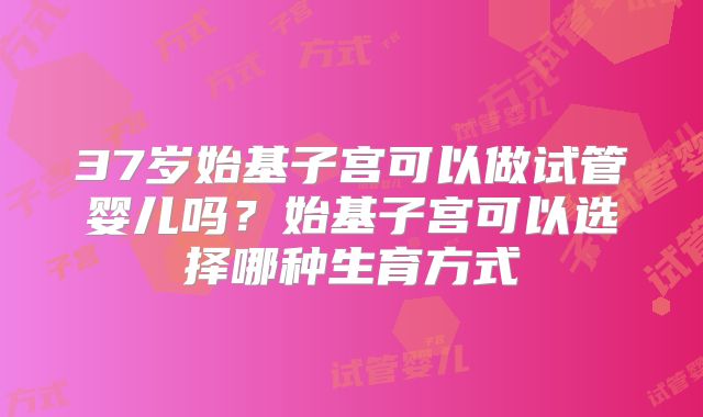 37岁始基子宫可以做试管婴儿吗？始基子宫可以选择哪种生育方式
