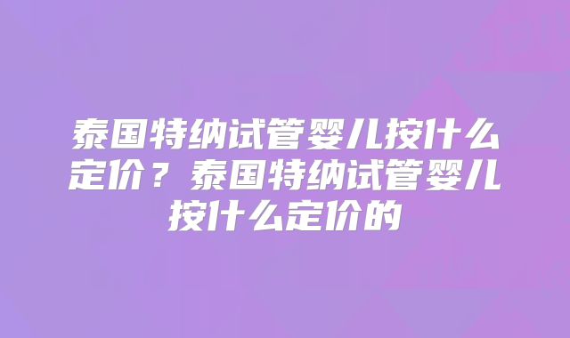 泰国特纳试管婴儿按什么定价？泰国特纳试管婴儿按什么定价的