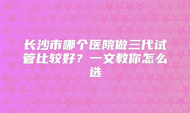 长沙市哪个医院做三代试管比较好?一文教你怎么选