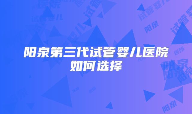 阳泉第三代试管婴儿医院如何选择