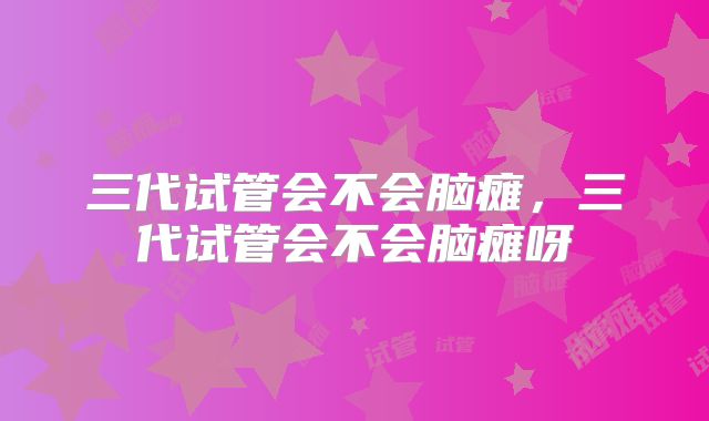 三代试管会不会脑瘫，三代试管会不会脑瘫呀