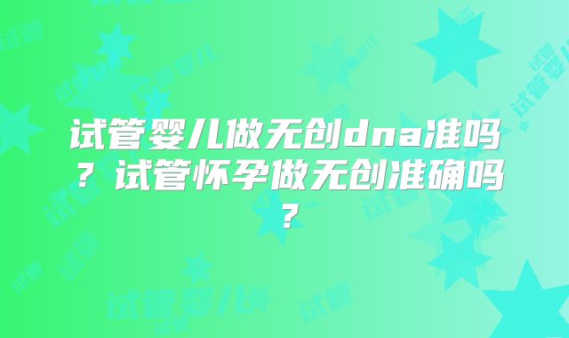 试管婴儿做无创dna准吗？试管怀孕做无创准确吗？