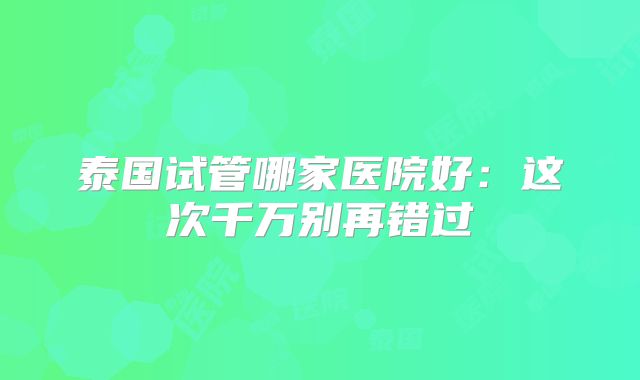 泰国试管哪家医院好：这次千万别再错过
