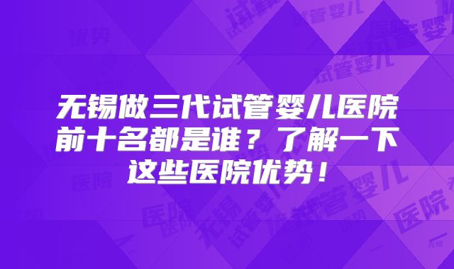 无锡做三代试管婴儿医院前十名都是谁？了解一下这些医院优势！