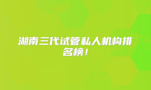 湖南三代试管私人机构排名榜!