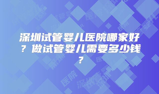 深圳试管婴儿医院哪家好?做试管婴儿需要多少钱?