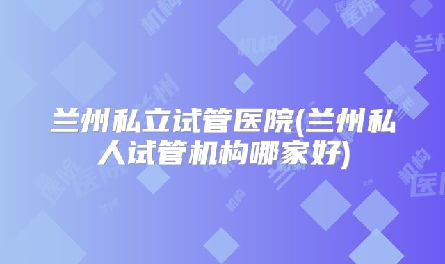 兰州私立试管医院(兰州私人试管机构哪家好)