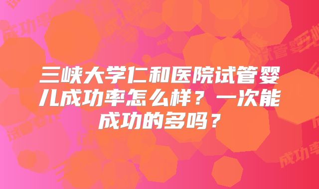 三峡大学仁和医院试管婴儿成功率怎么样？一次能成功的多吗？